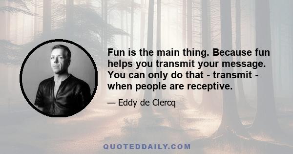 Fun is the main thing. Because fun helps you transmit your message. You can only do that - transmit - when people are receptive.