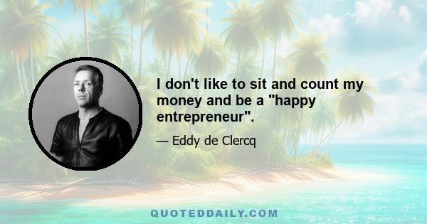 I don't like to sit and count my money and be a happy entrepreneur.