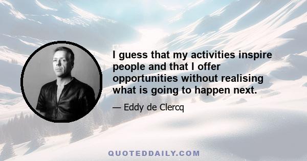 I guess that my activities inspire people and that I offer opportunities without realising what is going to happen next.