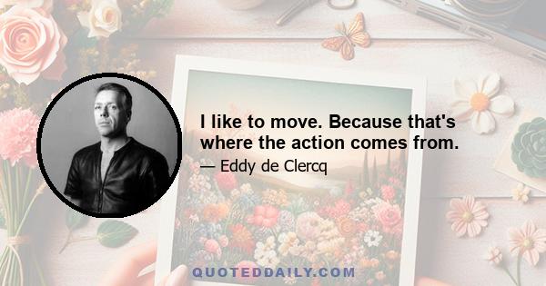 I like to move. Because that's where the action comes from.