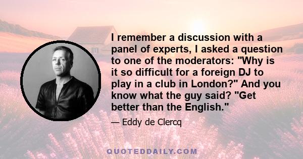 I remember a discussion with a panel of experts, I asked a question to one of the moderators: Why is it so difficult for a foreign DJ to play in a club in London? And you know what the guy said? Get better than the