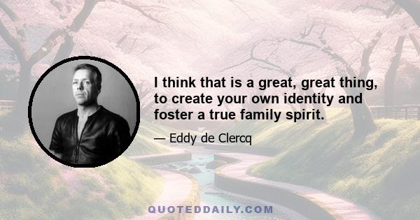 I think that is a great, great thing, to create your own identity and foster a true family spirit.