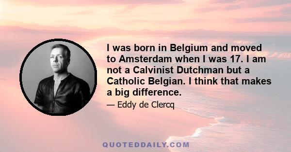 I was born in Belgium and moved to Amsterdam when I was 17. I am not a Calvinist Dutchman but a Catholic Belgian. I think that makes a big difference.