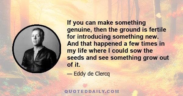 If you can make something genuine, then the ground is fertile for introducing something new. And that happened a few times in my life where I could sow the seeds and see something grow out of it.