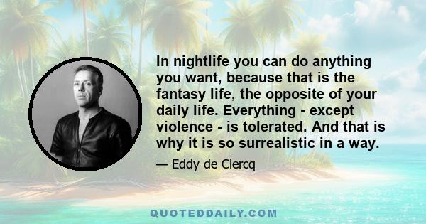 In nightlife you can do anything you want, because that is the fantasy life, the opposite of your daily life. Everything - except violence - is tolerated. And that is why it is so surrealistic in a way.