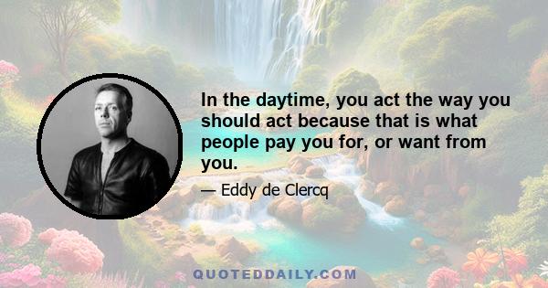 In the daytime, you act the way you should act because that is what people pay you for, or want from you.