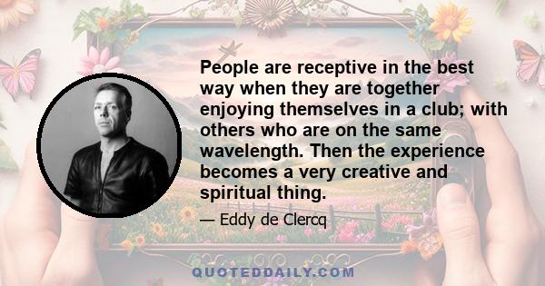 People are receptive in the best way when they are together enjoying themselves in a club; with others who are on the same wavelength. Then the experience becomes a very creative and spiritual thing.