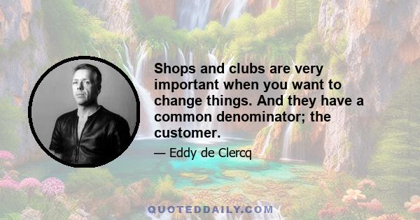 Shops and clubs are very important when you want to change things. And they have a common denominator; the customer.