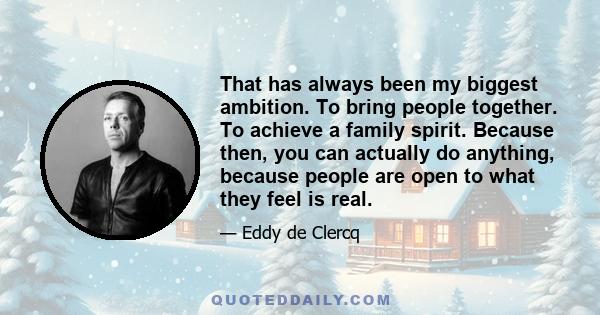 That has always been my biggest ambition. To bring people together. To achieve a family spirit. Because then, you can actually do anything, because people are open to what they feel is real.