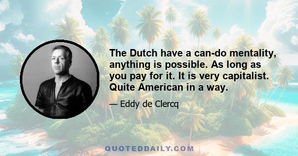 The Dutch have a can-do mentality, anything is possible. As long as you pay for it. It is very capitalist. Quite American in a way.