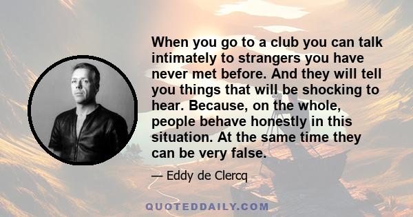 When you go to a club you can talk intimately to strangers you have never met before. And they will tell you things that will be shocking to hear. Because, on the whole, people behave honestly in this situation. At the