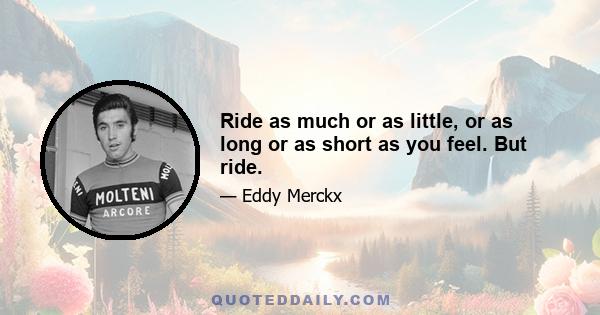 Ride as much or as little, or as long or as short as you feel. But ride.