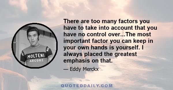 There are too many factors you have to take into account that you have no control over...The most important factor you can keep in your own hands is yourself. I always placed the greatest emphasis on that.