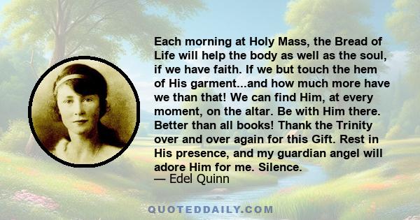 Each morning at Holy Mass, the Bread of Life will help the body as well as the soul, if we have faith. If we but touch the hem of His garment...and how much more have we than that! We can find Him, at every moment, on