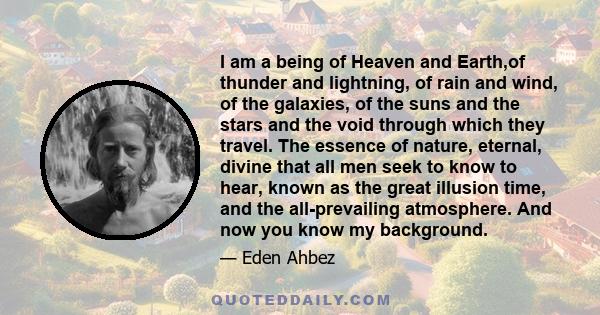 I am a being of Heaven and Earth,of thunder and lightning, of rain and wind, of the galaxies, of the suns and the stars and the void through which they travel. The essence of nature, eternal, divine that all men seek to 