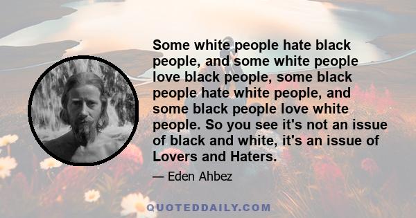 Some white people hate black people, and some white people love black people, some black people hate white people, and some black people love white people. So you see it's not an issue of black and white, it's an issue