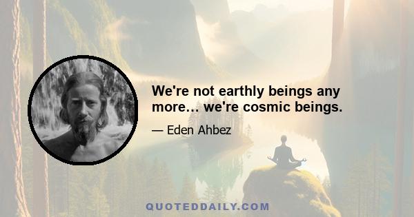 We're not earthly beings any more… we're cosmic beings.