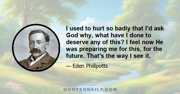 I used to hurt so badly that I'd ask God why, what have I done to deserve any of this? I feel now He was preparing me for this, for the future. That's the way I see it.