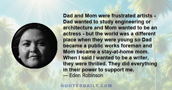 Dad and Mom were frustrated artists - Dad wanted to study engineering or architecture and Mom wanted to be an actress - but the world was a different place when they were young so Dad became a public works foreman and