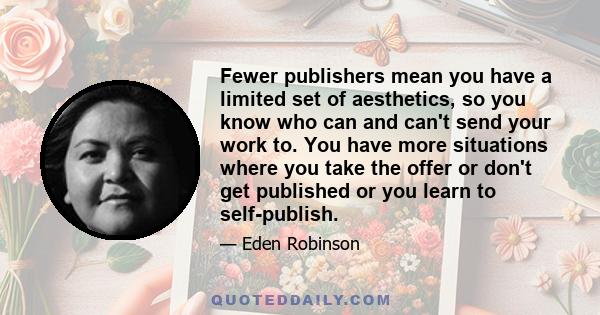 Fewer publishers mean you have a limited set of aesthetics, so you know who can and can't send your work to. You have more situations where you take the offer or don't get published or you learn to self-publish.