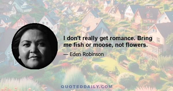 I don't really get romance. Bring me fish or moose, not flowers.