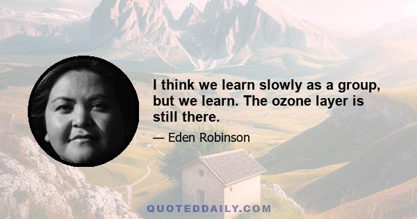 I think we learn slowly as a group, but we learn. The ozone layer is still there.