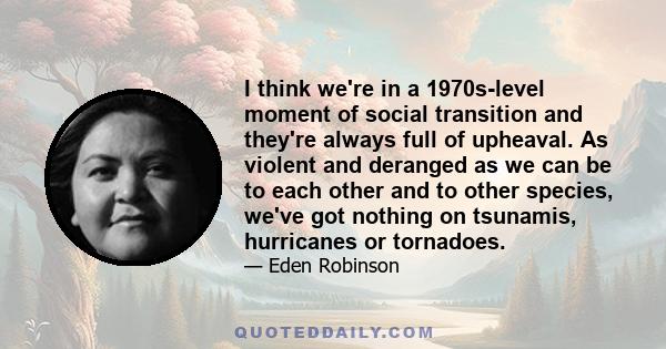 I think we're in a 1970s-level moment of social transition and they're always full of upheaval. As violent and deranged as we can be to each other and to other species, we've got nothing on tsunamis, hurricanes or