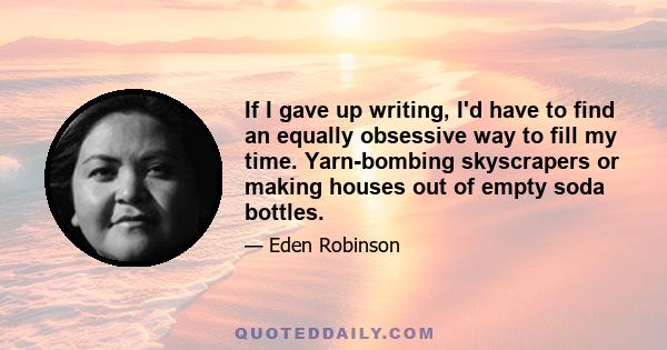 If I gave up writing, I'd have to find an equally obsessive way to fill my time. Yarn-bombing skyscrapers or making houses out of empty soda bottles.