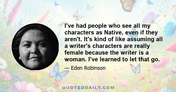 I've had people who see all my characters as Native, even if they aren't. It's kind of like assuming all a writer's characters are really female because the writer is a woman. I've learned to let that go.