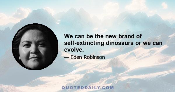 We can be the new brand of self-extincting dinosaurs or we can evolve.