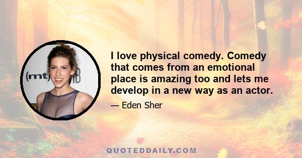 I love physical comedy. Comedy that comes from an emotional place is amazing too and lets me develop in a new way as an actor.