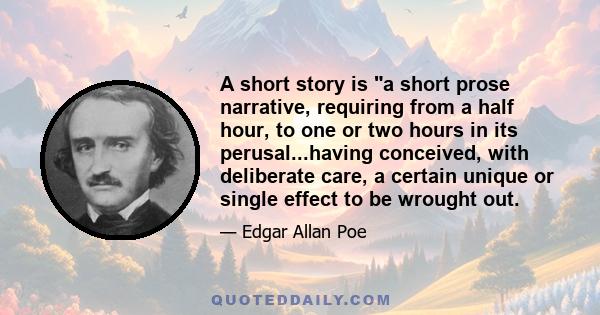 A short story is a short prose narrative, requiring from a half hour, to one or two hours in its perusal...having conceived, with deliberate care, a certain unique or single effect to be wrought out.