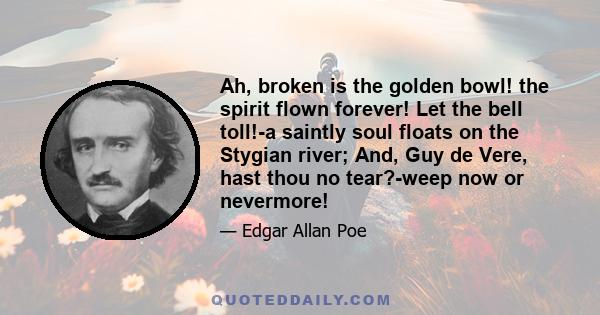 Ah, broken is the golden bowl! the spirit flown forever! Let the bell toll!-a saintly soul floats on the Stygian river; And, Guy de Vere, hast thou no tear?-weep now or nevermore!