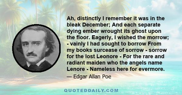 Ah, distinctly I remember it was in the bleak December; And each separate dying ember wrought its ghost upon the floor. Eagerly, I wished the morrow; - vainly I had sought to borrow From my books surcease of sorrow -