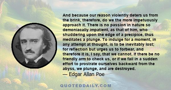 And because our reason violently deters us from the brink, therefore, do we the more impetuously approach it. There is no passion in nature so demoniacally impatient, as that of him, who shuddering upon the edge of a