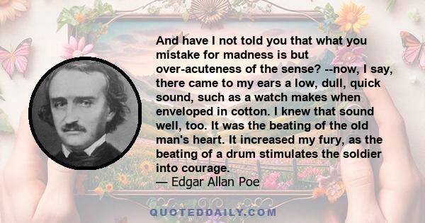 And have I not told you that what you mistake for madness is but over-acuteness of the sense? --now, I say, there came to my ears a low, dull, quick sound, such as a watch makes when enveloped in cotton. I knew that