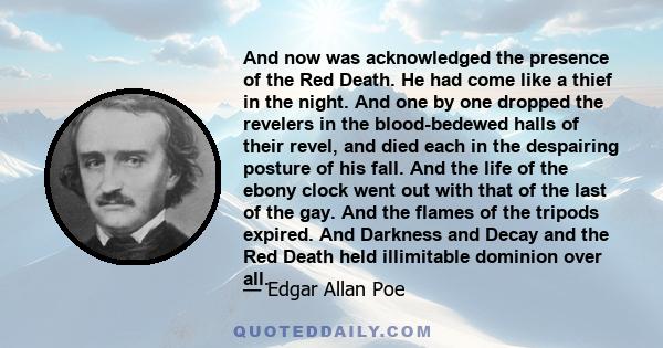 And now was acknowledged the presence of the Red Death. He had come like a thief in the night. And one by one dropped the revelers in the blood-bedewed halls of their revel, and died each in the despairing posture of