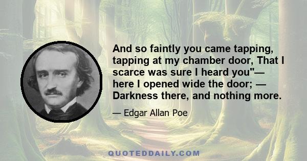 And so faintly you came tapping, tapping at my chamber door, That I scarce was sure I heard you— here I opened wide the door; — Darkness there, and nothing more.