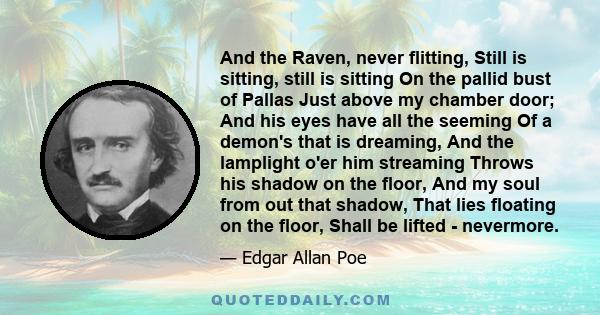 And the Raven, never flitting, Still is sitting, still is sitting On the pallid bust of Pallas Just above my chamber door; And his eyes have all the seeming Of a demon's that is dreaming, And the lamplight o'er him