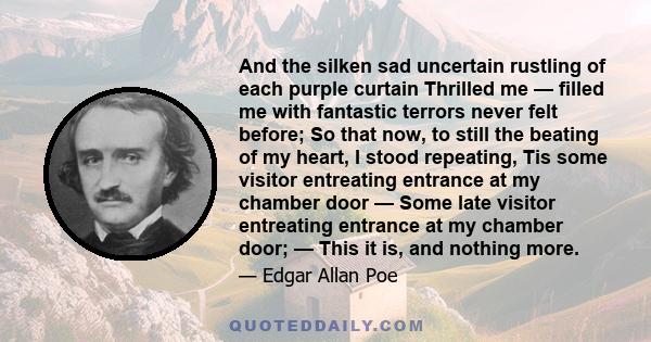 And the silken sad uncertain rustling of each purple curtain Thrilled me — filled me with fantastic terrors never felt before; So that now, to still the beating of my heart, I stood repeating, Tis some visitor