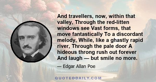 And travellers, now, within that valley, Through the red-litten windows see Vast forms, that move fantastically To a discordant melody, While, like a ghastly rapid river, Through the pale door A hideous throng rush out