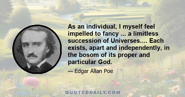 As an individual, I myself feel impelled to fancy ... a limitless succession of Universes.... Each exists, apart and independently, in the bosom of its proper and particular God.