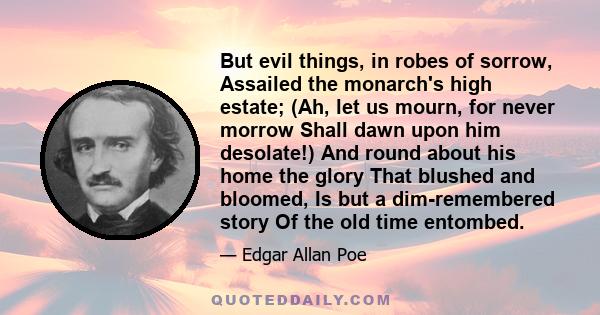 But evil things, in robes of sorrow, Assailed the monarch's high estate; (Ah, let us mourn, for never morrow Shall dawn upon him desolate!) And round about his home the glory That blushed and bloomed, Is but a