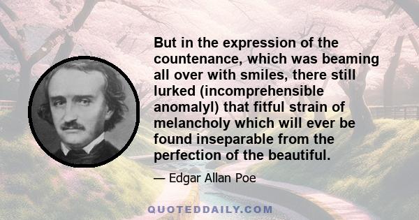 But in the expression of the countenance, which was beaming all over with smiles, there still lurked (incomprehensible anomalyl) that fitful strain of melancholy which will ever be found inseparable from the perfection