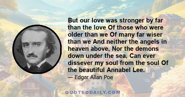 But our love was stronger by far than the love Of those who were older than we Of many far wiser than we And neither the angels in heaven above, Nor the demons down under the sea, Can ever dissever my soul from the soul 