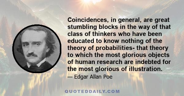 Coincidences, in general, are great stumbling blocks in the way of that class of thinkers who have been educated to know nothing of the theory of probabilities- that theory to which the most glorious objects of human