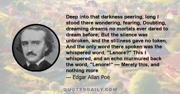 Deep into that darkness peering, long I stood there wondering, fearing, Doubting, dreaming dreams no mortals ever dared to dream before; But the silence was unbroken, and the stillness gave no token, And the only word