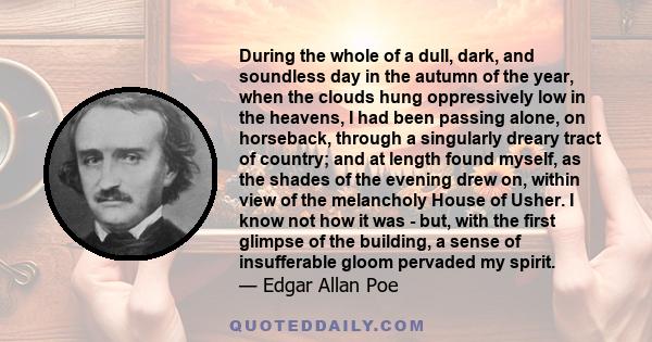 During the whole of a dull, dark, and soundless day in the autumn of the year, when the clouds hung oppressively low in the heavens, I had been passing alone, on horseback, through a singularly dreary tract of country;