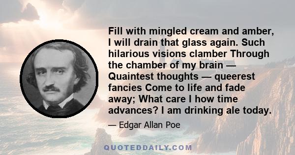 Fill with mingled cream and amber, I will drain that glass again. Such hilarious visions clamber Through the chamber of my brain — Quaintest thoughts — queerest fancies Come to life and fade away; What care I how time