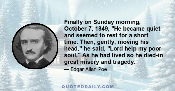 Finally on Sunday morning, October 7, 1849, He became quiet and seemed to rest for a short time. Then, gently, moving his head, he said, Lord help my poor soul. As he had lived so he died-in great misery and tragedy.